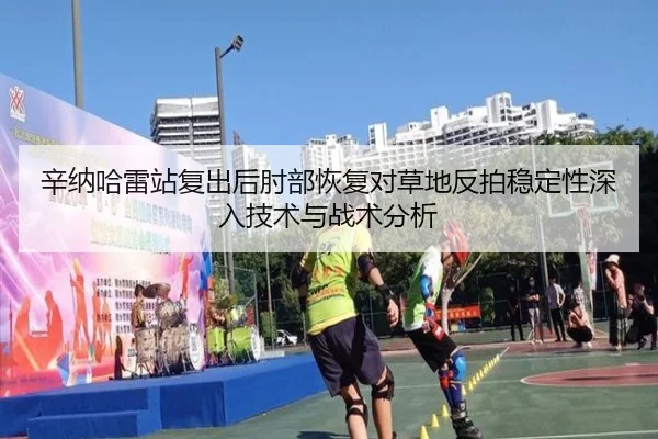 辛纳哈雷站复出后肘部恢复对草地反拍稳定性深入技术与战术分析